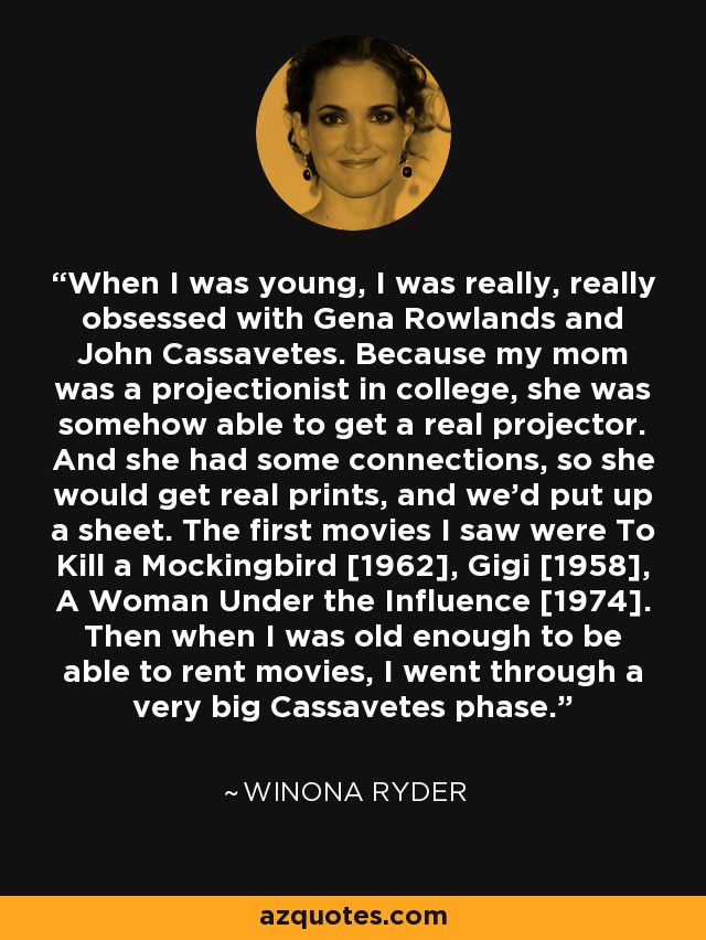 When I was young, I was really, really obsessed with Gena Rowlands and John Cassavetes. Because my mom was a projectionist in college, she was somehow able to get a real projector. And she had some connections, so she would get real prints, and we'd put up a sheet. The first movies I saw were To Kill a Mockingbird [1962], Gigi [1958], A Woman Under the Influence [1974]. Then when I was old enough to be able to rent movies, I went through a very big Cassavetes phase. - Winona Ryder
