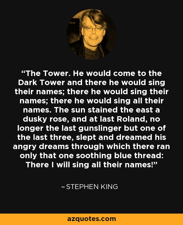 The Tower. He would come to the Dark Tower and there he would sing their names; there he would sing their names; there he would sing all their names. The sun stained the east a dusky rose, and at last Roland, no longer the last gunslinger but one of the last three, slept and dreamed his angry dreams through which there ran only that one soothing blue thread: There I will sing all their names! - Stephen King