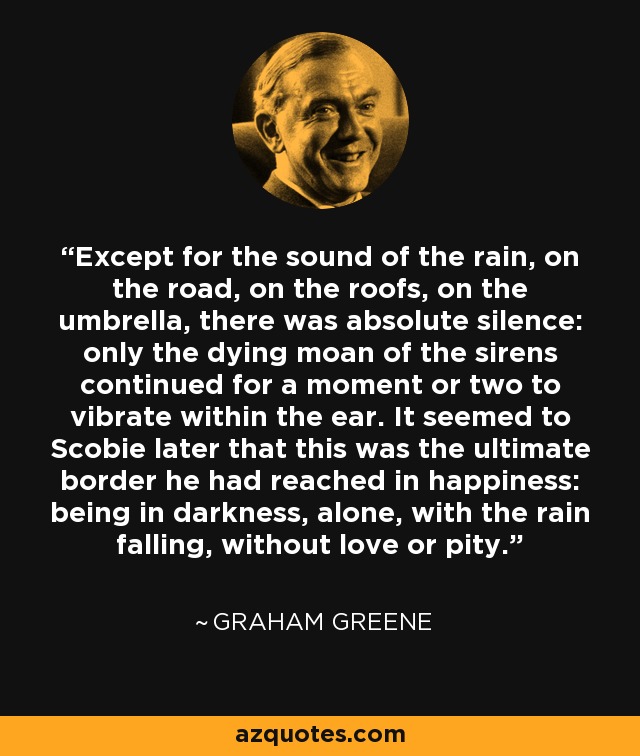 Except for the sound of the rain, on the road, on the roofs, on the umbrella, there was absolute silence: only the dying moan of the sirens continued for a moment or two to vibrate within the ear. It seemed to Scobie later that this was the ultimate border he had reached in happiness: being in darkness, alone, with the rain falling, without love or pity. - Graham Greene