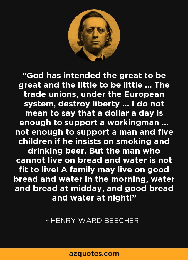 God has intended the great to be great and the little to be little ... The trade unions, under the European system, destroy liberty ... I do not mean to say that a dollar a day is enough to support a workingman ... not enough to support a man and five children if he insists on smoking and drinking beer. But the man who cannot live on bread and water is not fit to live! A family may live on good bread and water in the morning, water and bread at midday, and good bread and water at night! - Henry Ward Beecher