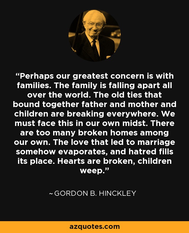 Perhaps our greatest concern is with families. The family is falling apart all over the world. The old ties that bound together father and mother and children are breaking everywhere. We must face this in our own midst. There are too many broken homes among our own. The love that led to marriage somehow evaporates, and hatred fills its place. Hearts are broken, children weep. - Gordon B. Hinckley