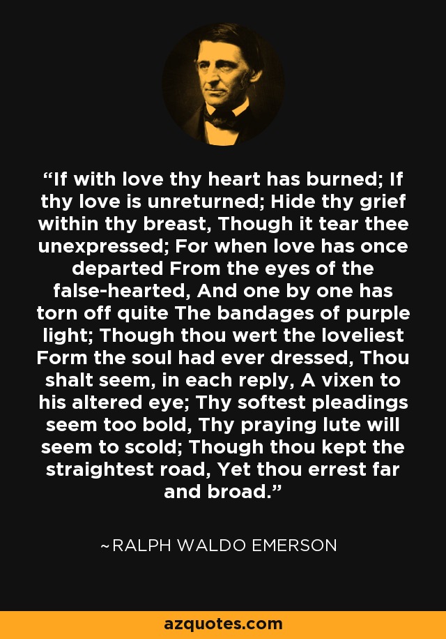 If with love thy heart has burned; If thy love is unreturned; Hide thy grief within thy breast, Though it tear thee unexpressed; For when love has once departed From the eyes of the false-hearted, And one by one has torn off quite The bandages of purple light; Though thou wert the loveliest Form the soul had ever dressed, Thou shalt seem, in each reply, A vixen to his altered eye; Thy softest pleadings seem too bold, Thy praying lute will seem to scold; Though thou kept the straightest road, Yet thou errest far and broad. - Ralph Waldo Emerson