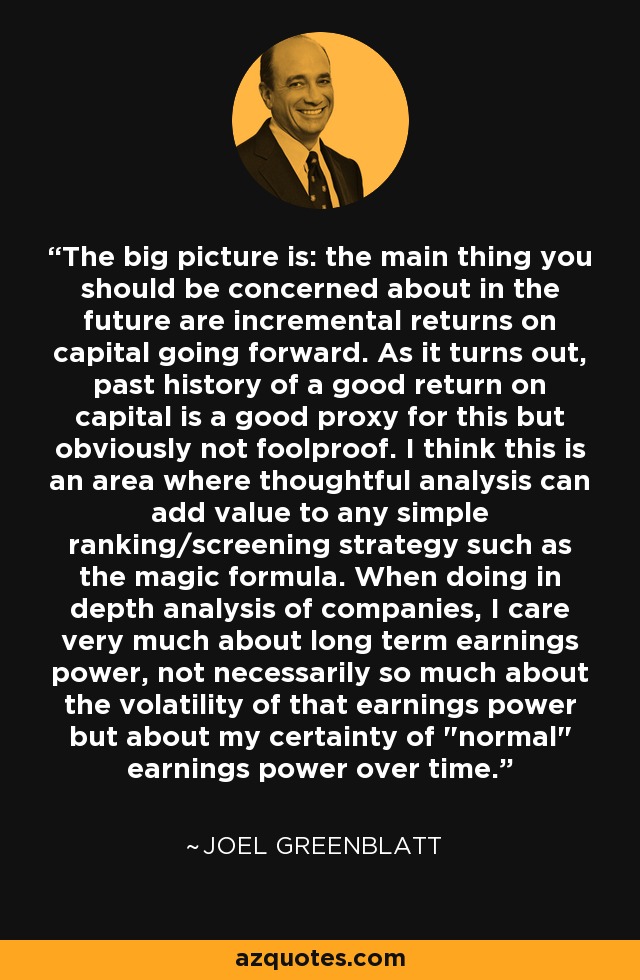 The big picture is: the main thing you should be concerned about in the future are incremental returns on capital going forward. As it turns out, past history of a good return on capital is a good proxy for this but obviously not foolproof. I think this is an area where thoughtful analysis can add value to any simple ranking/screening strategy such as the magic formula. When doing in depth analysis of companies, I care very much about long term earnings power, not necessarily so much about the volatility of that earnings power but about my certainty of 