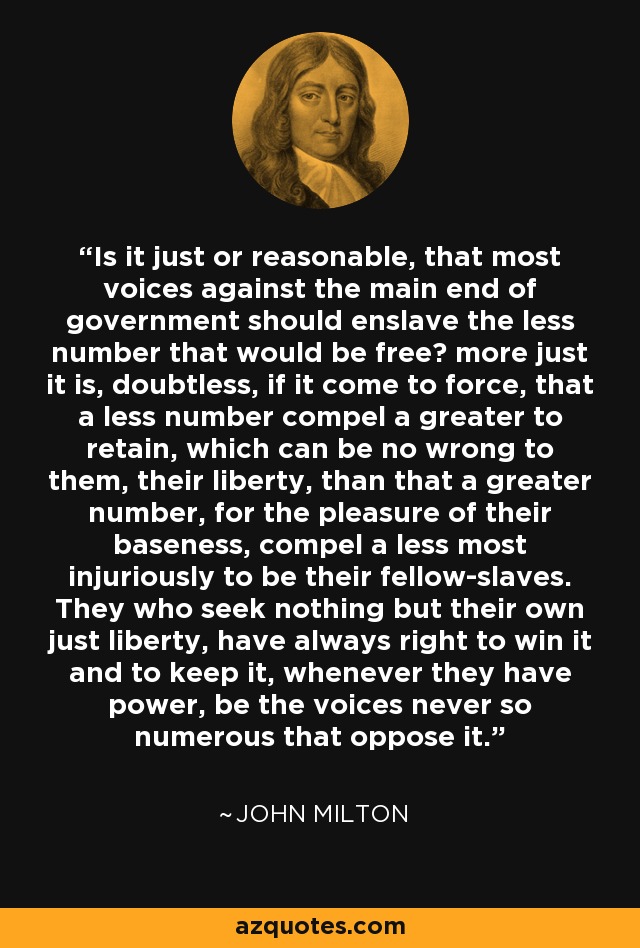 Is it just or reasonable, that most voices against the main end of government should enslave the less number that would be free? more just it is, doubtless, if it come to force, that a less number compel a greater to retain, which can be no wrong to them, their liberty, than that a greater number, for the pleasure of their baseness, compel a less most injuriously to be their fellow-slaves. They who seek nothing but their own just liberty, have always right to win it and to keep it, whenever they have power, be the voices never so numerous that oppose it. - John Milton