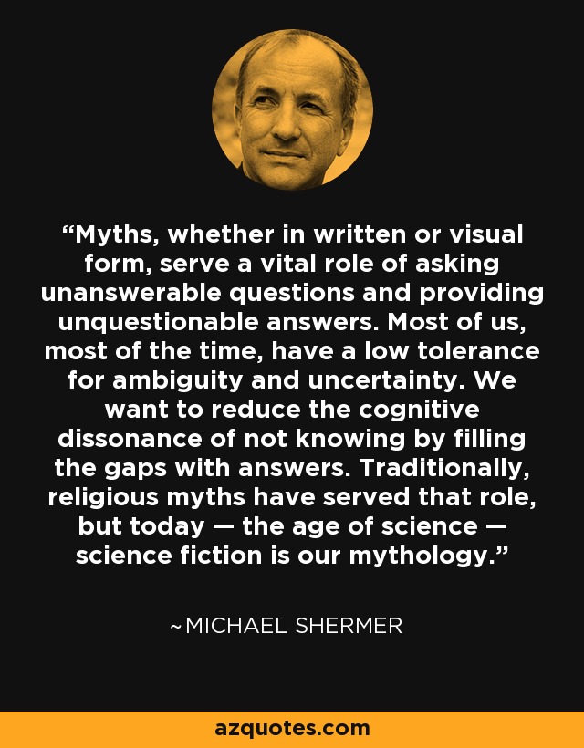 Myths, whether in written or visual form, serve a vital role of asking unanswerable questions and providing unquestionable answers. Most of us, most of the time, have a low tolerance for ambiguity and uncertainty. We want to reduce the cognitive dissonance of not knowing by filling the gaps with answers. Traditionally, religious myths have served that role, but today — the age of science — science fiction is our mythology. - Michael Shermer