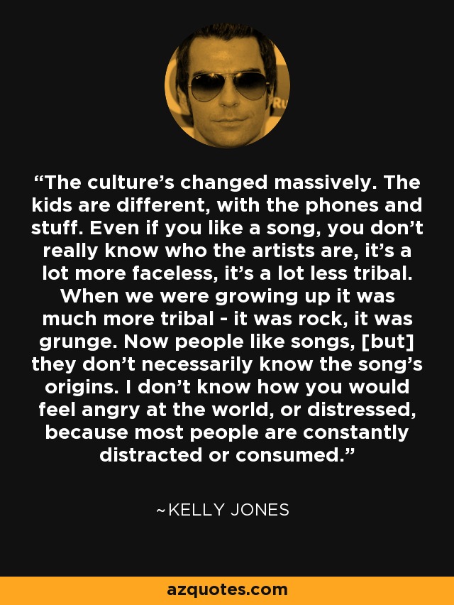 The culture's changed massively. The kids are different, with the phones and stuff. Even if you like a song, you don't really know who the artists are, it's a lot more faceless, it's a lot less tribal. When we were growing up it was much more tribal - it was rock, it was grunge. Now people like songs, [but] they don't necessarily know the song's origins. I don't know how you would feel angry at the world, or distressed, because most people are constantly distracted or consumed. - Kelly Jones