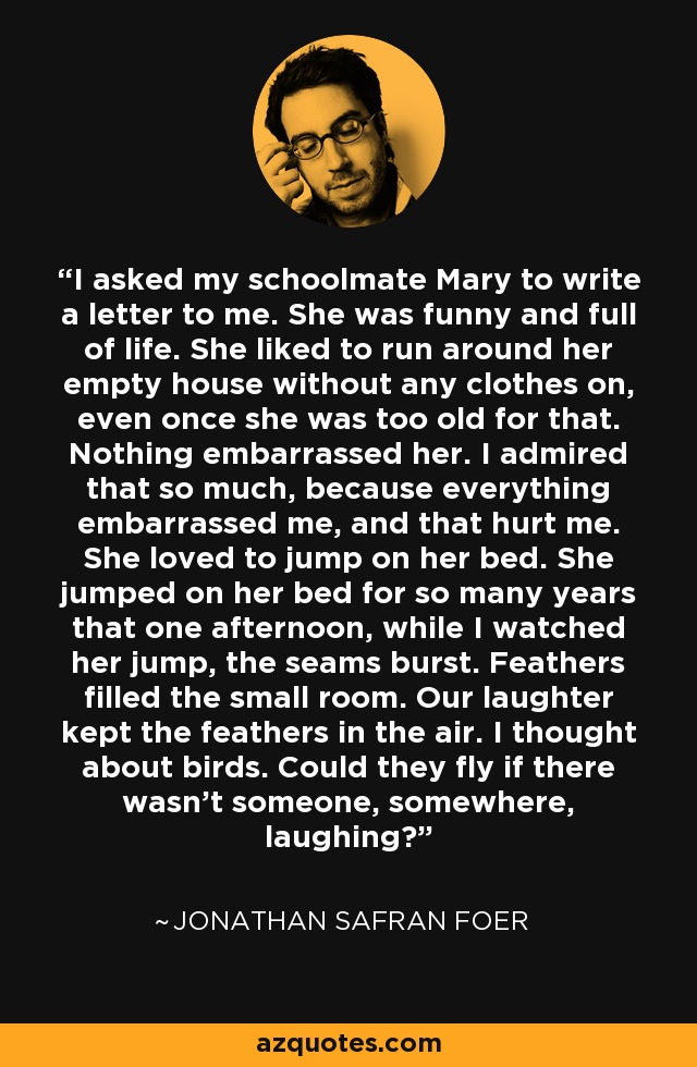 I asked my schoolmate Mary to write a letter to me. She was funny and full of life. She liked to run around her empty house without any clothes on, even once she was too old for that. Nothing embarrassed her. I admired that so much, because everything embarrassed me, and that hurt me. She loved to jump on her bed. She jumped on her bed for so many years that one afternoon, while I watched her jump, the seams burst. Feathers filled the small room. Our laughter kept the feathers in the air. I thought about birds. Could they fly if there wasn’t someone, somewhere, laughing? - Jonathan Safran Foer