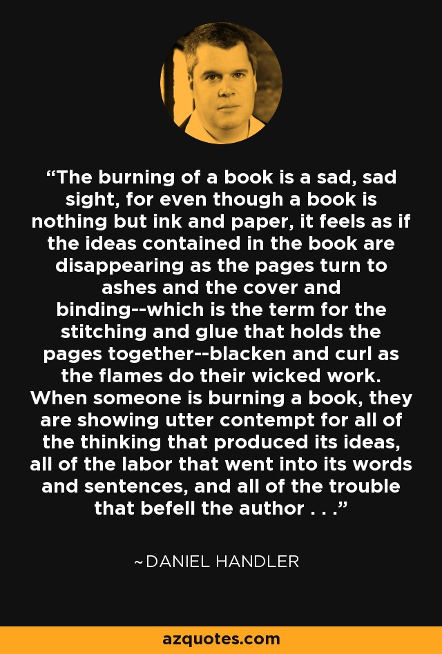 The burning of a book is a sad, sad sight, for even though a book is nothing but ink and paper, it feels as if the ideas contained in the book are disappearing as the pages turn to ashes and the cover and binding--which is the term for the stitching and glue that holds the pages together--blacken and curl as the flames do their wicked work. When someone is burning a book, they are showing utter contempt for all of the thinking that produced its ideas, all of the labor that went into its words and sentences, and all of the trouble that befell the author . . . - Daniel Handler