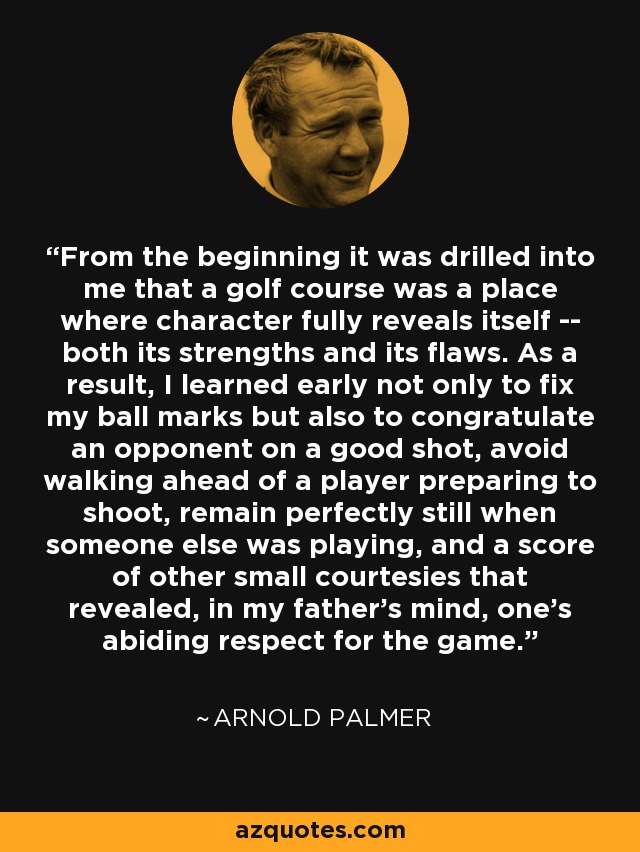 From the beginning it was drilled into me that a golf course was a place where character fully reveals itself -- both its strengths and its flaws. As a result, I learned early not only to fix my ball marks but also to congratulate an opponent on a good shot, avoid walking ahead of a player preparing to shoot, remain perfectly still when someone else was playing, and a score of other small courtesies that revealed, in my father's mind, one's abiding respect for the game. - Arnold Palmer