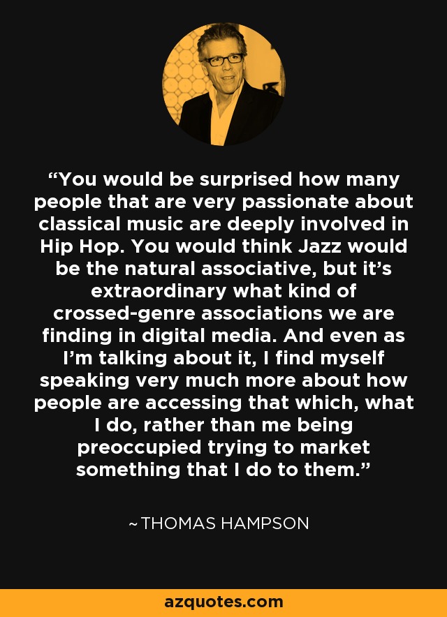 You would be surprised how many people that are very passionate about classical music are deeply involved in Hip Hop. You would think Jazz would be the natural associative, but it's extraordinary what kind of crossed-genre associations we are finding in digital media. And even as I'm talking about it, I find myself speaking very much more about how people are accessing that which, what I do, rather than me being preoccupied trying to market something that I do to them. - Thomas Hampson