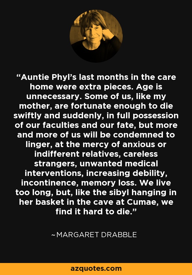 Auntie Phyl's last months in the care home were extra pieces. Age is unnecessary. Some of us, like my mother, are fortunate enough to die swiftly and suddenly, in full possession of our faculties and our fate, but more and more of us will be condemned to linger, at the mercy of anxious or indifferent relatives, careless strangers, unwanted medical interventions, increasing debility, incontinence, memory loss. We live too long, but, like the sibyl hanging in her basket in the cave at Cumae, we find it hard to die. - Margaret Drabble