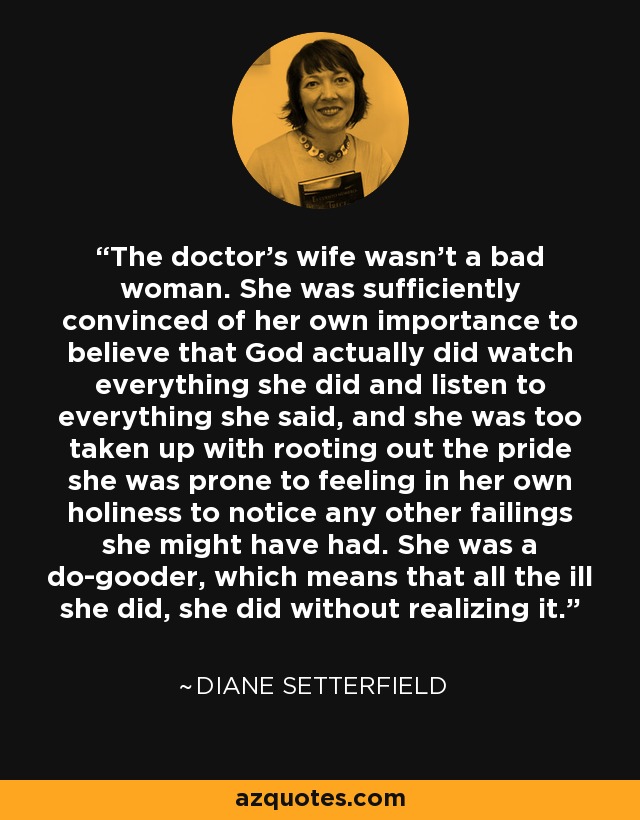 The doctor's wife wasn't a bad woman. She was sufficiently convinced of her own importance to believe that God actually did watch everything she did and listen to everything she said, and she was too taken up with rooting out the pride she was prone to feeling in her own holiness to notice any other failings she might have had. She was a do-gooder, which means that all the ill she did, she did without realizing it. - Diane Setterfield