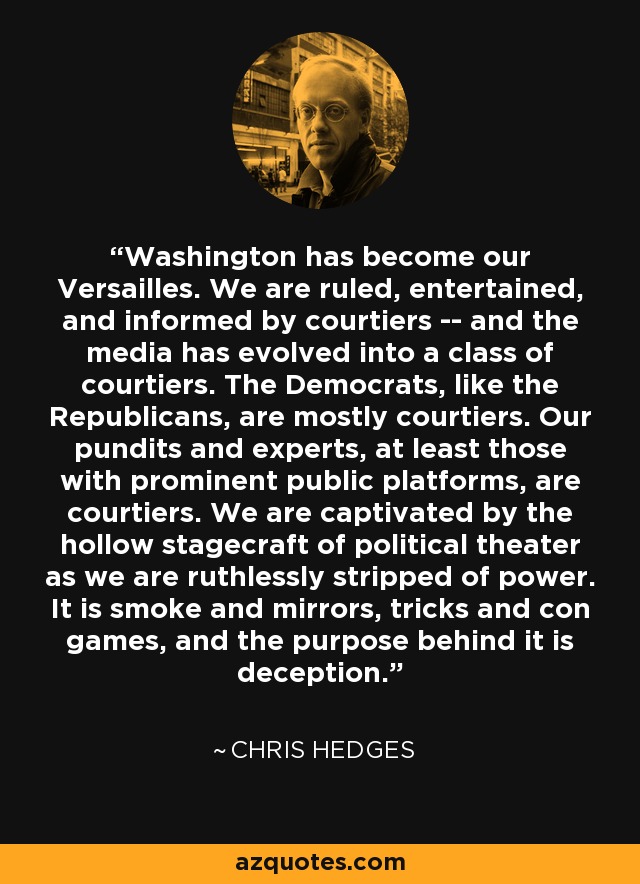 Washington has become our Versailles. We are ruled, entertained, and informed by courtiers -- and the media has evolved into a class of courtiers. The Democrats, like the Republicans, are mostly courtiers. Our pundits and experts, at least those with prominent public platforms, are courtiers. We are captivated by the hollow stagecraft of political theater as we are ruthlessly stripped of power. It is smoke and mirrors, tricks and con games, and the purpose behind it is deception. - Chris Hedges