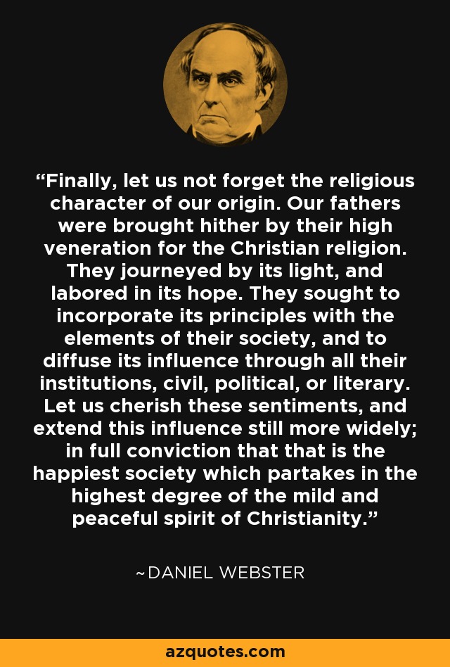 Finally, let us not forget the religious character of our origin. Our fathers were brought hither by their high veneration for the Christian religion. They journeyed by its light, and labored in its hope. They sought to incorporate its principles with the elements of their society, and to diffuse its influence through all their institutions, civil, political, or literary. Let us cherish these sentiments, and extend this influence still more widely; in full conviction that that is the happiest society which partakes in the highest degree of the mild and peaceful spirit of Christianity. - Daniel Webster