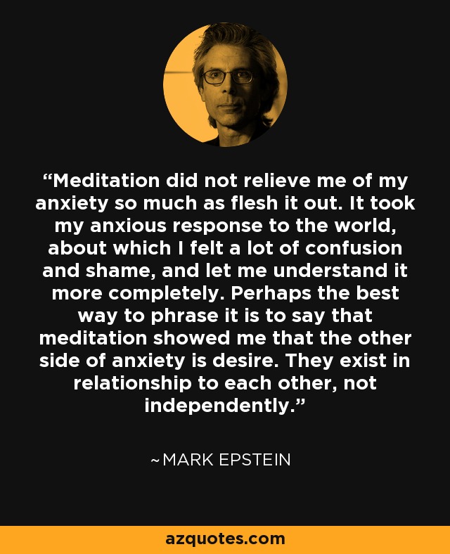 Meditation did not relieve me of my anxiety so much as flesh it out. It took my anxious response to the world, about which I felt a lot of confusion and shame, and let me understand it more completely. Perhaps the best way to phrase it is to say that meditation showed me that the other side of anxiety is desire. They exist in relationship to each other, not independently. - Mark Epstein