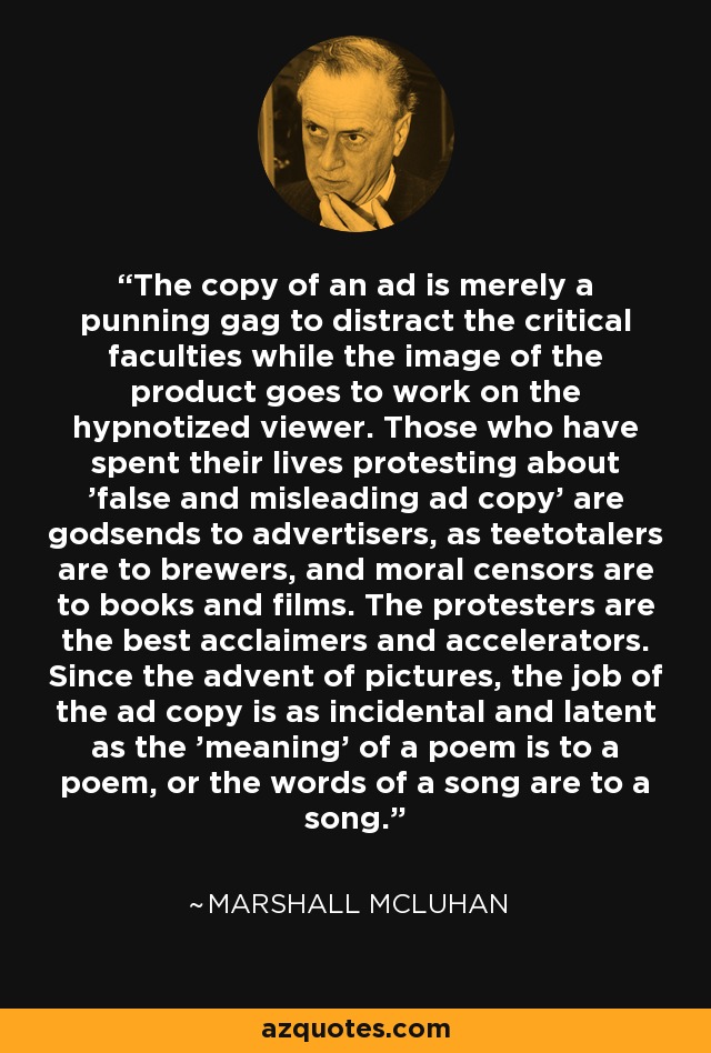 The copy of an ad is merely a punning gag to distract the critical faculties while the image of the product goes to work on the hypnotized viewer. Those who have spent their lives protesting about 'false and misleading ad copy' are godsends to advertisers, as teetotalers are to brewers, and moral censors are to books and films. The protesters are the best acclaimers and accelerators. Since the advent of pictures, the job of the ad copy is as incidental and latent as the 'meaning' of a poem is to a poem, or the words of a song are to a song. - Marshall McLuhan
