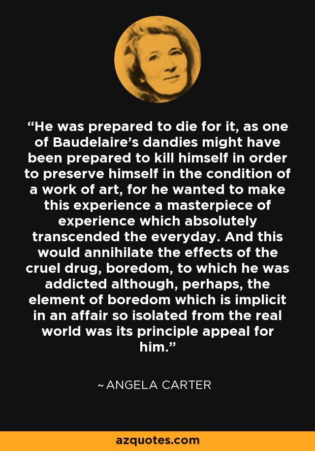 He was prepared to die for it, as one of Baudelaire's dandies might have been prepared to kill himself in order to preserve himself in the condition of a work of art, for he wanted to make this experience a masterpiece of experience which absolutely transcended the everyday. And this would annihilate the effects of the cruel drug, boredom, to which he was addicted although, perhaps, the element of boredom which is implicit in an affair so isolated from the real world was its principle appeal for him. - Angela Carter