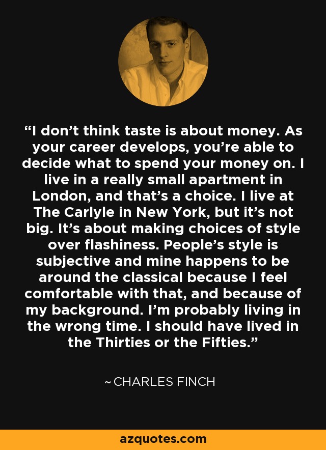 I don't think taste is about money. As your career develops, you're able to decide what to spend your money on. I live in a really small apartment in London, and that's a choice. I live at The Carlyle in New York, but it's not big. It's about making choices of style over flashiness. People's style is subjective and mine happens to be around the classical because I feel comfortable with that, and because of my background. I'm probably living in the wrong time. I should have lived in the Thirties or the Fifties. - Charles Finch