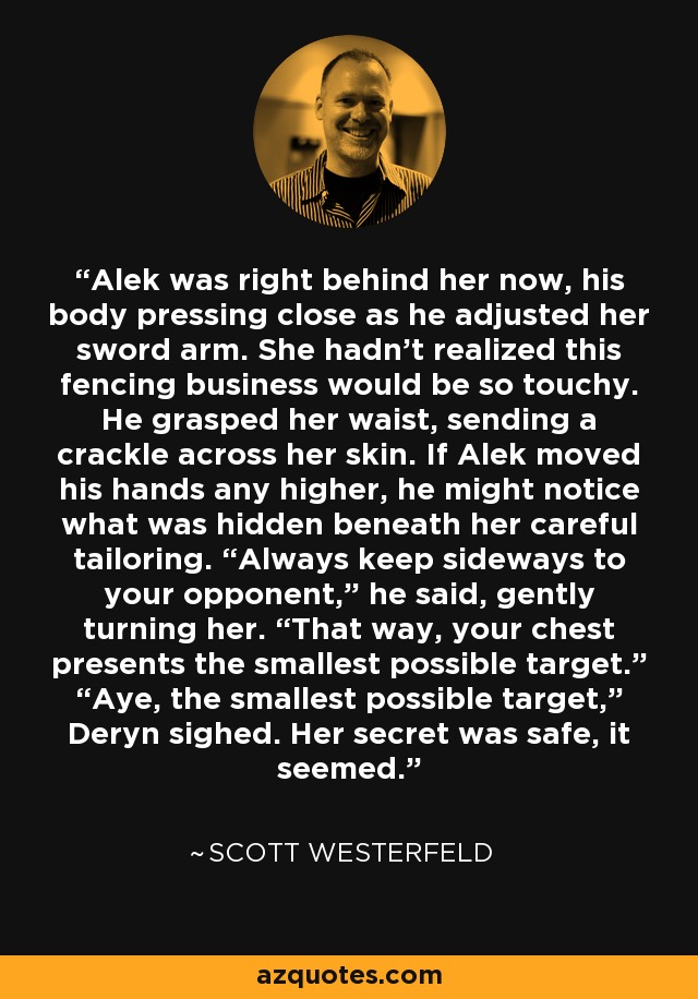 Alek was right behind her now, his body pressing close as he adjusted her sword arm. She hadn't realized this fencing business would be so touchy. He grasped her waist, sending a crackle across her skin. If Alek moved his hands any higher, he might notice what was hidden beneath her careful tailoring. “Always keep sideways to your opponent,” he said, gently turning her. “That way, your chest presents the smallest possible target.” “Aye, the smallest possible target,” Deryn sighed. Her secret was safe, it seemed. - Scott Westerfeld