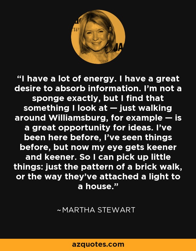 I have a lot of energy. I have a great desire to absorb information. I’m not a sponge exactly, but I find that something I look at — just walking around Williamsburg, for example — is a great opportunity for ideas. I’ve been here before, I’ve seen things before, but now my eye gets keener and keener. So I can pick up little things: just the pattern of a brick walk, or the way they’ve attached a light to a house. - Martha Stewart