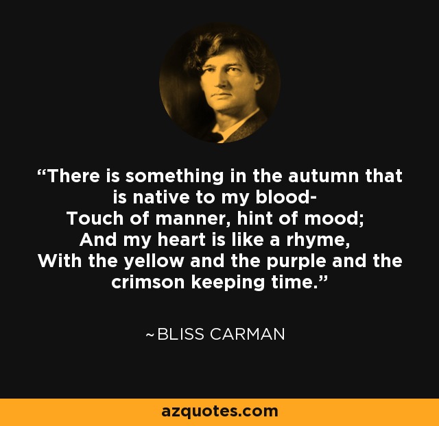 There is something in the autumn that is native to my blood- Touch of manner, hint of mood; And my heart is like a rhyme, With the yellow and the purple and the crimson keeping time. - Bliss Carman