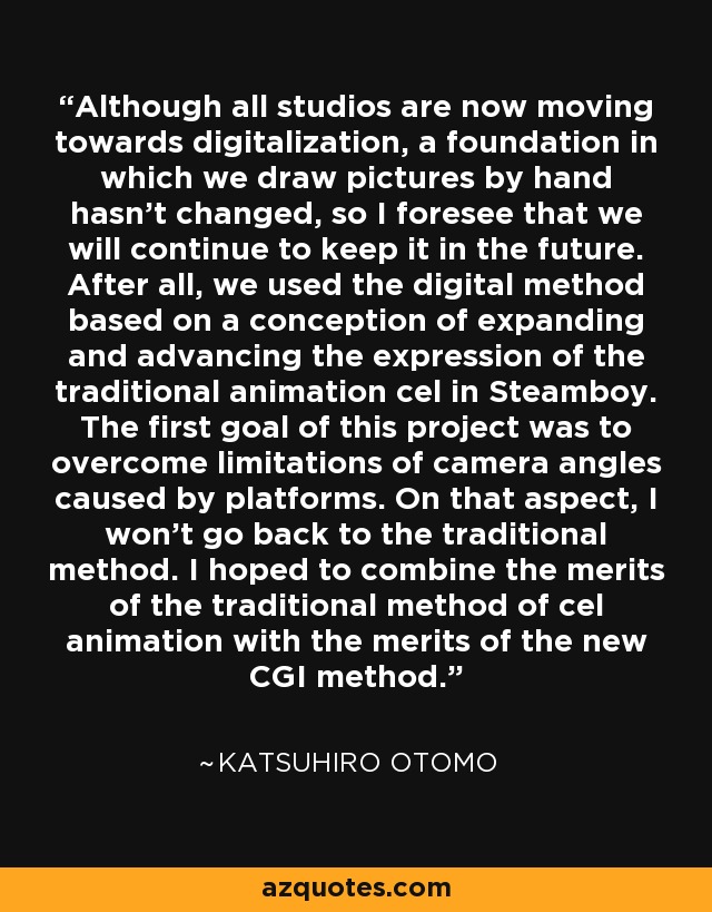 Although all studios are now moving towards digitalization, a foundation in which we draw pictures by hand hasn't changed, so I foresee that we will continue to keep it in the future. After all, we used the digital method based on a conception of expanding and advancing the expression of the traditional animation cel in Steamboy. The first goal of this project was to overcome limitations of camera angles caused by platforms. On that aspect, I won't go back to the traditional method. I hoped to combine the merits of the traditional method of cel animation with the merits of the new CGI method. - Katsuhiro Otomo