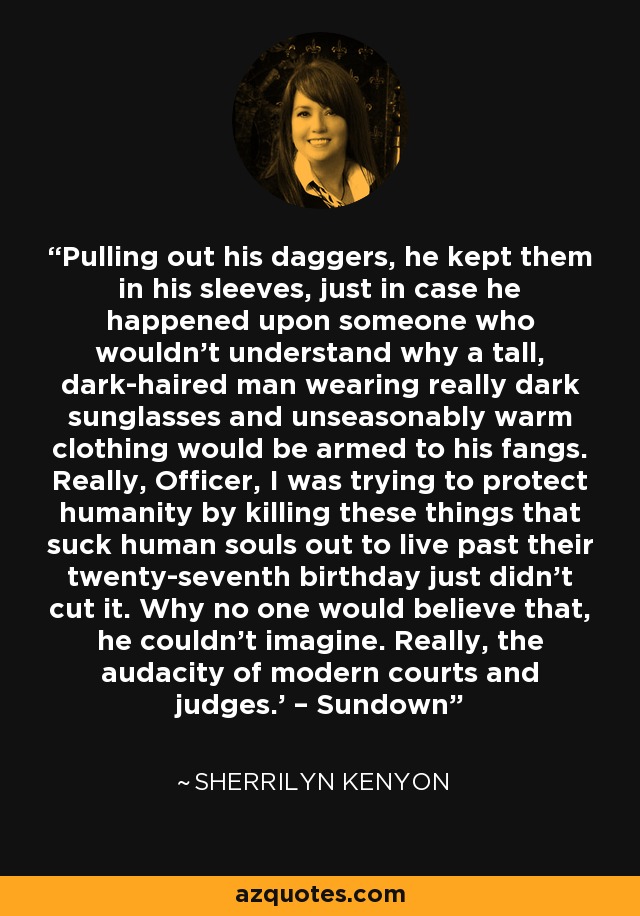 Pulling out his daggers, he kept them in his sleeves, just in case he happened upon someone who wouldn’t understand why a tall, dark-haired man wearing really dark sunglasses and unseasonably warm clothing would be armed to his fangs. Really, Officer, I was trying to protect humanity by killing these things that suck human souls out to live past their twenty-seventh birthday just didn’t cut it. Why no one would believe that, he couldn’t imagine. Really, the audacity of modern courts and judges.’ – Sundown - Sherrilyn Kenyon