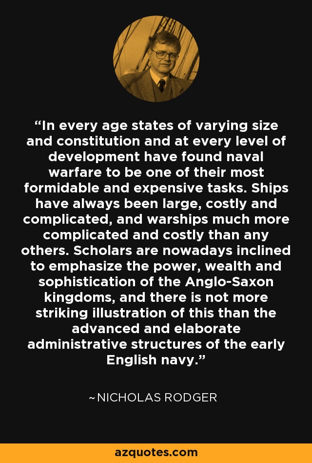 In every age states of varying size and constitution and at every level of development have found naval warfare to be one of their most formidable and expensive tasks. Ships have always been large, costly and complicated, and warships much more complicated and costly than any others. Scholars are nowadays inclined to emphasize the power, wealth and sophistication of the Anglo-Saxon kingdoms, and there is not more striking illustration of this than the advanced and elaborate administrative structures of the early English navy. - Nicholas Rodger
