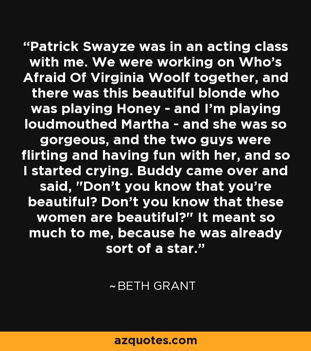 Patrick Swayze was in an acting class with me. We were working on Who's Afraid Of Virginia Woolf together, and there was this beautiful blonde who was playing Honey - and I'm playing loudmouthed Martha - and she was so gorgeous, and the two guys were flirting and having fun with her, and so I started crying. Buddy came over and said, 