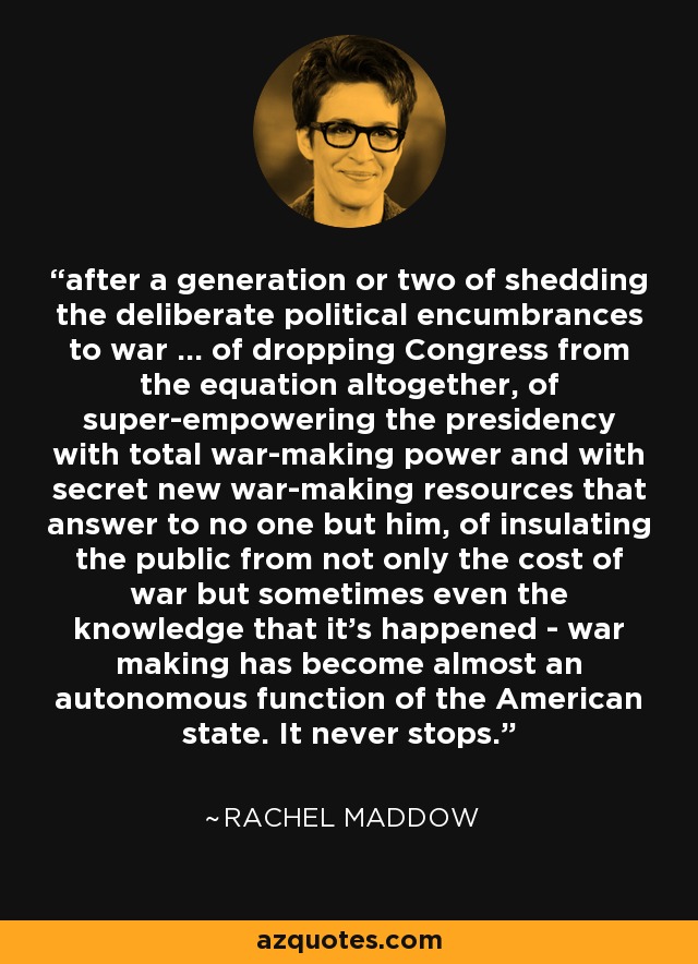after a generation or two of shedding the deliberate political encumbrances to war ... of dropping Congress from the equation altogether, of super-empowering the presidency with total war-making power and with secret new war-making resources that answer to no one but him, of insulating the public from not only the cost of war but sometimes even the knowledge that it's happened - war making has become almost an autonomous function of the American state. It never stops. - Rachel Maddow