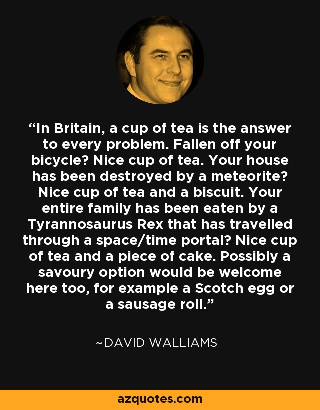 In Britain, a cup of tea is the answer to every problem. Fallen off your bicycle? Nice cup of tea. Your house has been destroyed by a meteorite? Nice cup of tea and a biscuit. Your entire family has been eaten by a Tyrannosaurus Rex that has travelled through a space/time portal? Nice cup of tea and a piece of cake. Possibly a savoury option would be welcome here too, for example a Scotch egg or a sausage roll. - David Walliams