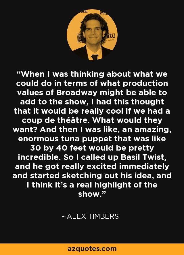 When I was thinking about what we could do in terms of what production values of Broadway might be able to add to the show, I had this thought that it would be really cool if we had a coup de théâtre. What would they want? And then I was like, an amazing, enormous tuna puppet that was like 30 by 40 feet would be pretty incredible. So I called up Basil Twist, and he got really excited immediately and started sketching out his idea, and I think it's a real highlight of the show. - Alex Timbers