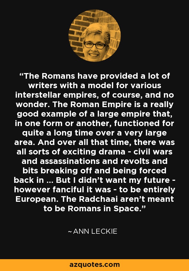 The Romans have provided a lot of writers with a model for various interstellar empires, of course, and no wonder. The Roman Empire is a really good example of a large empire that, in one form or another, functioned for quite a long time over a very large area. And over all that time, there was all sorts of exciting drama - civil wars and assassinations and revolts and bits breaking off and being forced back in ... But I didn't want my future - however fanciful it was - to be entirely European. The Radchaai aren't meant to be Romans in Space. - Ann Leckie