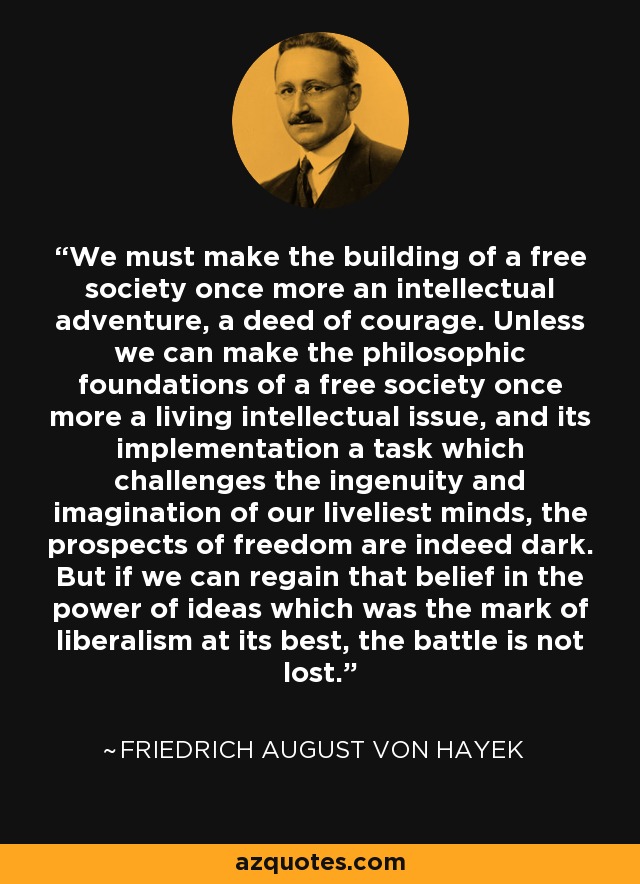 We must make the building of a free society once more an intellectual adventure, a deed of courage. Unless we can make the philosophic foundations of a free society once more a living intellectual issue, and its implementation a task which challenges the ingenuity and imagination of our liveliest minds, the prospects of freedom are indeed dark. But if we can regain that belief in the power of ideas which was the mark of liberalism at its best, the battle is not lost. - Friedrich August von Hayek