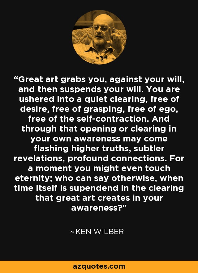 Great art grabs you, against your will, and then suspends your will. You are ushered into a quiet clearing, free of desire, free of grasping, free of ego, free of the self-contraction. And through that opening or clearing in your own awareness may come flashing higher truths, subtler revelations, profound connections. For a moment you might even touch eternity; who can say otherwise, when time itself is supendend in the clearing that great art creates in your awareness? - Ken Wilber