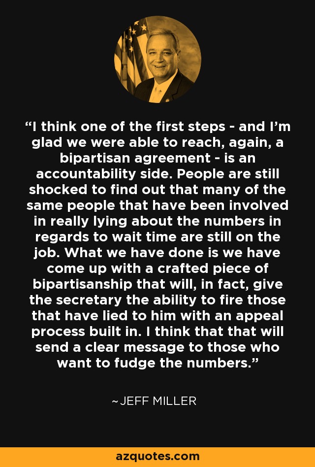 I think one of the first steps - and I'm glad we were able to reach, again, a bipartisan agreement - is an accountability side. People are still shocked to find out that many of the same people that have been involved in really lying about the numbers in regards to wait time are still on the job. What we have done is we have come up with a crafted piece of bipartisanship that will, in fact, give the secretary the ability to fire those that have lied to him with an appeal process built in. I think that that will send a clear message to those who want to fudge the numbers. - Jeff Miller