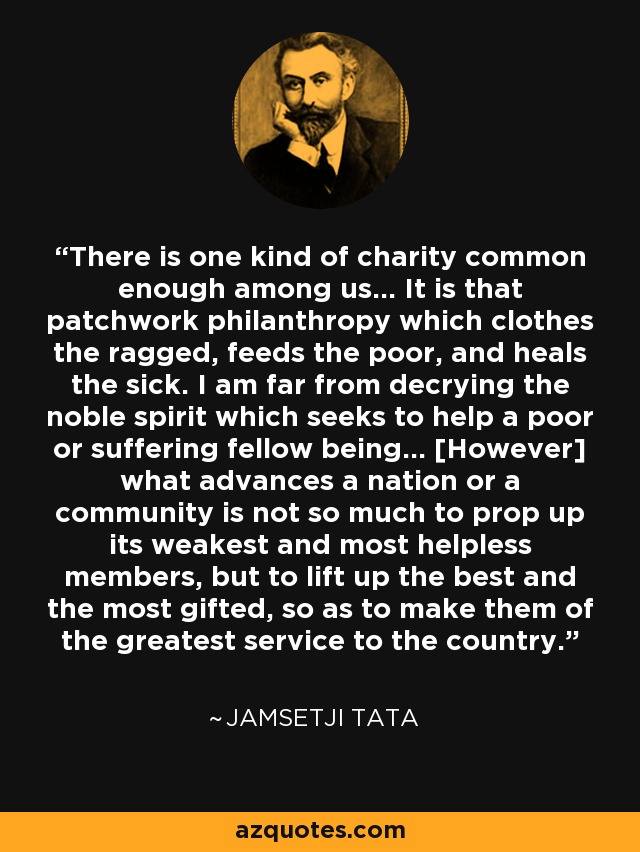There is one kind of charity common enough among us... It is that patchwork philanthropy which clothes the ragged, feeds the poor, and heals the sick. I am far from decrying the noble spirit which seeks to help a poor or suffering fellow being... [However] what advances a nation or a community is not so much to prop up its weakest and most helpless members, but to lift up the best and the most gifted, so as to make them of the greatest service to the country. - Jamsetji Tata