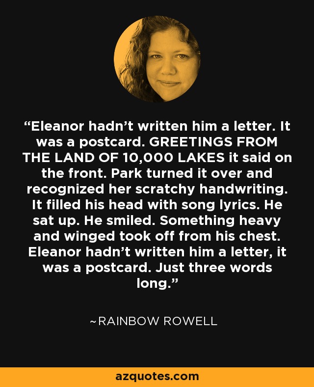 Eleanor hadn't written him a letter. It was a postcard. GREETINGS FROM THE LAND OF 10,000 LAKES it said on the front. Park turned it over and recognized her scratchy handwriting. It filled his head with song lyrics. He sat up. He smiled. Something heavy and winged took off from his chest. Eleanor hadn't written him a letter, it was a postcard. Just three words long. - Rainbow Rowell