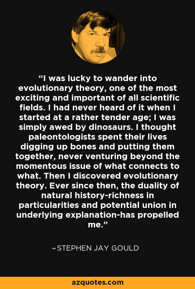 I was lucky to wander into evolutionary theory, one of the most exciting and important of all scientific fields. I had never heard of it when I started at a rather tender age; I was simply awed by dinosaurs. I thought paleontologists spent their lives digging up bones and putting them together, never venturing beyond the momentous issue of what connects to what. Then I discovered evolutionary theory. Ever since then, the duality of natural history-richness in particularities and potential union in underlying explanation-has propelled me. - Stephen Jay Gould
