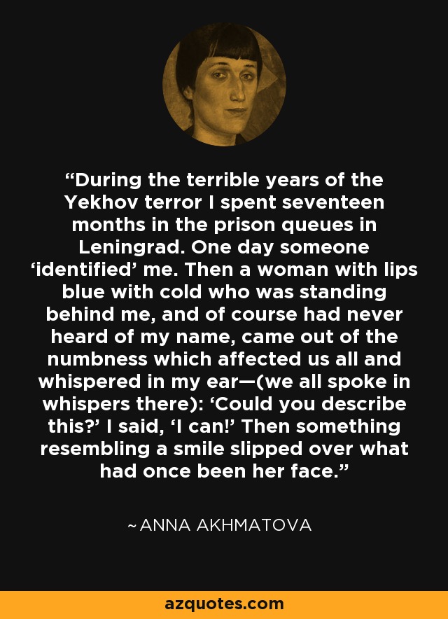 During the terrible years of the Yekhov terror I spent seventeen months in the prison queues in Leningrad. One day someone ‘identified’ me. Then a woman with lips blue with cold who was standing behind me, and of course had never heard of my name, came out of the numbness which affected us all and whispered in my ear—(we all spoke in whispers there): ‘Could you describe this?’ I said, ‘I can!’ Then something resembling a smile slipped over what had once been her face. - Anna Akhmatova