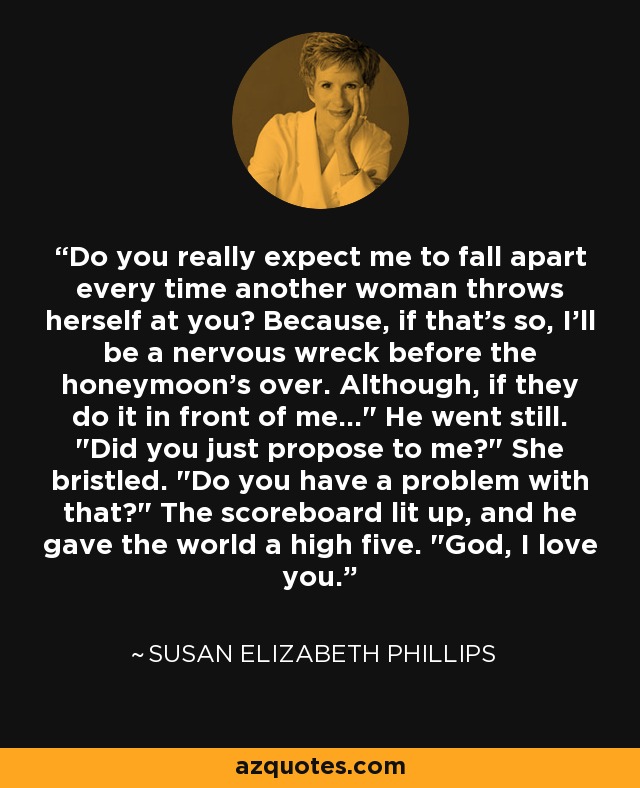 Do you really expect me to fall apart every time another woman throws herself at you? Because, if that's so, I'll be a nervous wreck before the honeymoon's over. Although, if they do it in front of me...