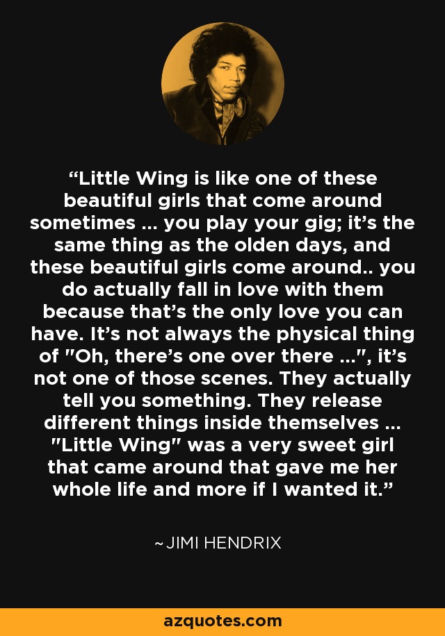 Little Wing is like one of these beautiful girls that come around sometimes ... you play your gig; it's the same thing as the olden days, and these beautiful girls come around.. you do actually fall in love with them because that's the only love you can have. It's not always the physical thing of 