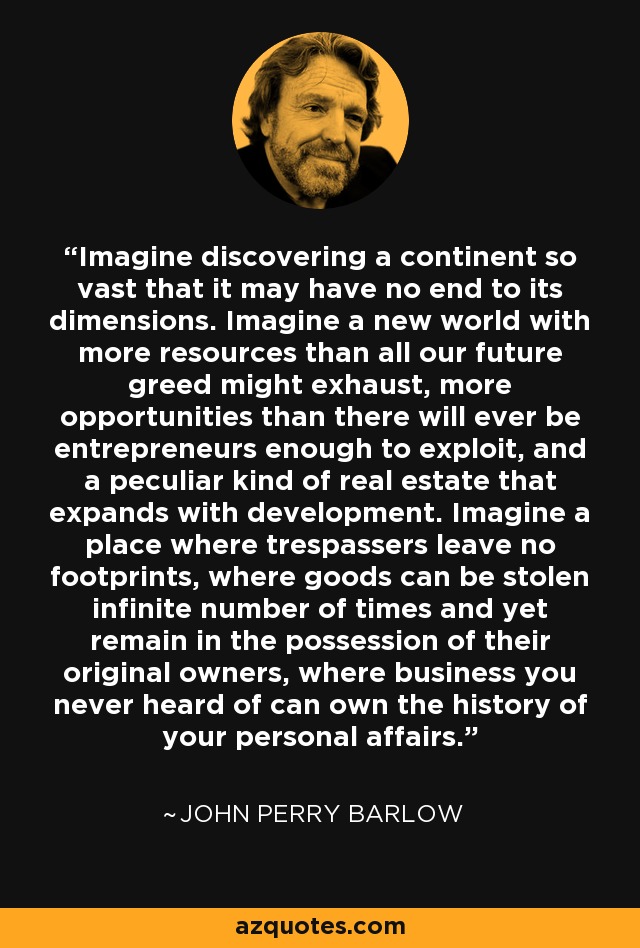 Imagine discovering a continent so vast that it may have no end to its dimensions. Imagine a new world with more resources than all our future greed might exhaust, more opportunities than there will ever be entrepreneurs enough to exploit, and a peculiar kind of real estate that expands with development. Imagine a place where trespassers leave no footprints, where goods can be stolen infinite number of times and yet remain in the possession of their original owners, where business you never heard of can own the history of your personal affairs. - John Perry Barlow