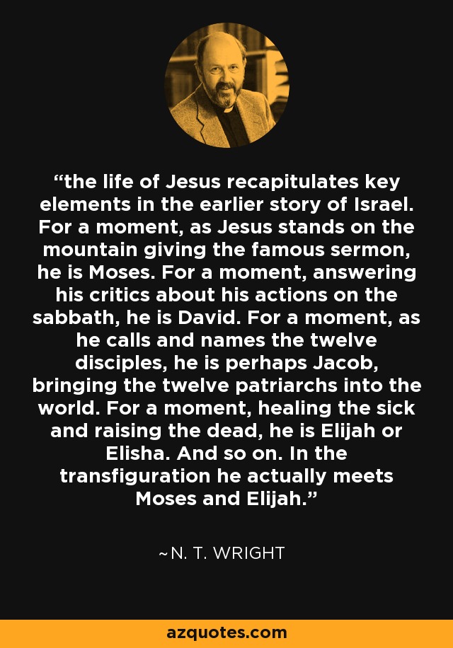the life of Jesus recapitulates key elements in the earlier story of Israel. For a moment, as Jesus stands on the mountain giving the famous sermon, he is Moses. For a moment, answering his critics about his actions on the sabbath, he is David. For a moment, as he calls and names the twelve disciples, he is perhaps Jacob, bringing the twelve patriarchs into the world. For a moment, healing the sick and raising the dead, he is Elijah or Elisha. And so on. In the transfiguration he actually meets Moses and Elijah. - N. T. Wright