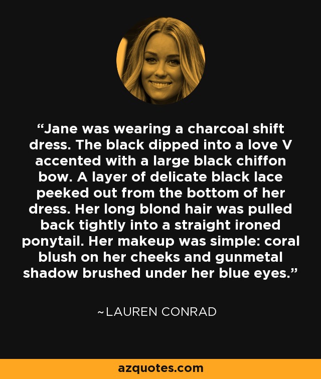 Jane was wearing a charcoal shift dress. The black dipped into a love V accented with a large black chiffon bow. A layer of delicate black lace peeked out from the bottom of her dress. Her long blond hair was pulled back tightly into a straight ironed ponytail. Her makeup was simple: coral blush on her cheeks and gunmetal shadow brushed under her blue eyes. - Lauren Conrad
