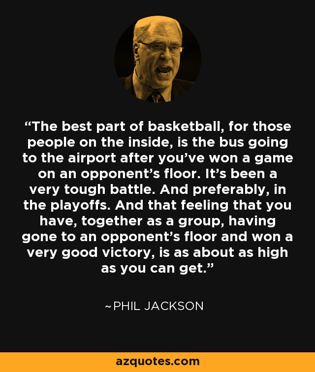 The best part of basketball, for those people on the inside, is the bus going to the airport after you've won a game on an opponent's floor. It's been a very tough battle. And preferably, in the playoffs. And that feeling that you have, together as a group, having gone to an opponent's floor and won a very good victory, is as about as high as you can get. - Phil Jackson