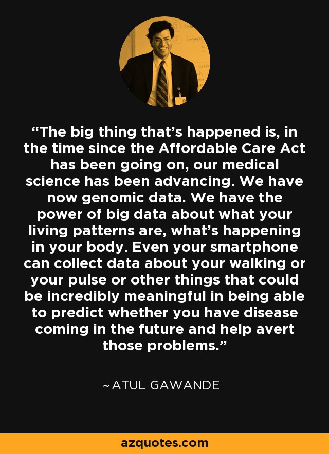 The big thing that's happened is, in the time since the Affordable Care Act has been going on, our medical science has been advancing. We have now genomic data. We have the power of big data about what your living patterns are, what's happening in your body. Even your smartphone can collect data about your walking or your pulse or other things that could be incredibly meaningful in being able to predict whether you have disease coming in the future and help avert those problems. - Atul Gawande