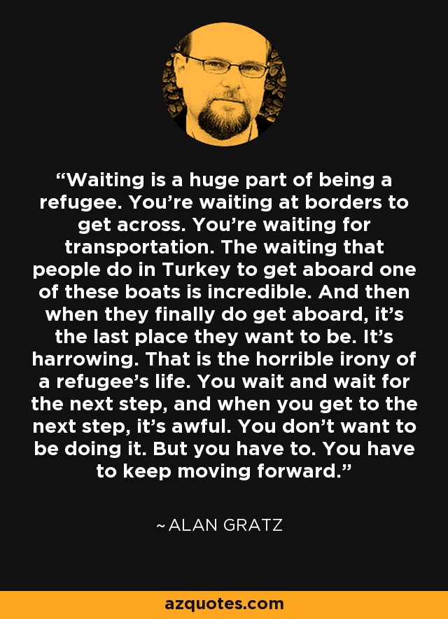 Waiting is a huge part of being a refugee. You're waiting at borders to get across. You're waiting for transportation. The waiting that people do in Turkey to get aboard one of these boats is incredible. And then when they finally do get aboard, it's the last place they want to be. It's harrowing. That is the horrible irony of a refugee's life. You wait and wait for the next step, and when you get to the next step, it's awful. You don't want to be doing it. But you have to. You have to keep moving forward. - Alan Gratz