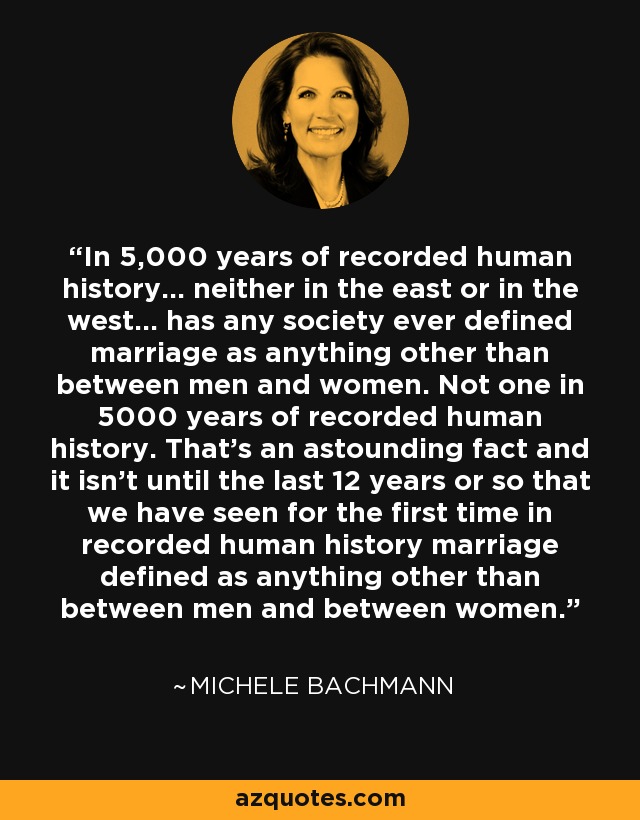 In 5,000 years of recorded human history... neither in the east or in the west... has any society ever defined marriage as anything other than between men and women. Not one in 5000 years of recorded human history. That's an astounding fact and it isn't until the last 12 years or so that we have seen for the first time in recorded human history marriage defined as anything other than between men and between women. - Michele Bachmann