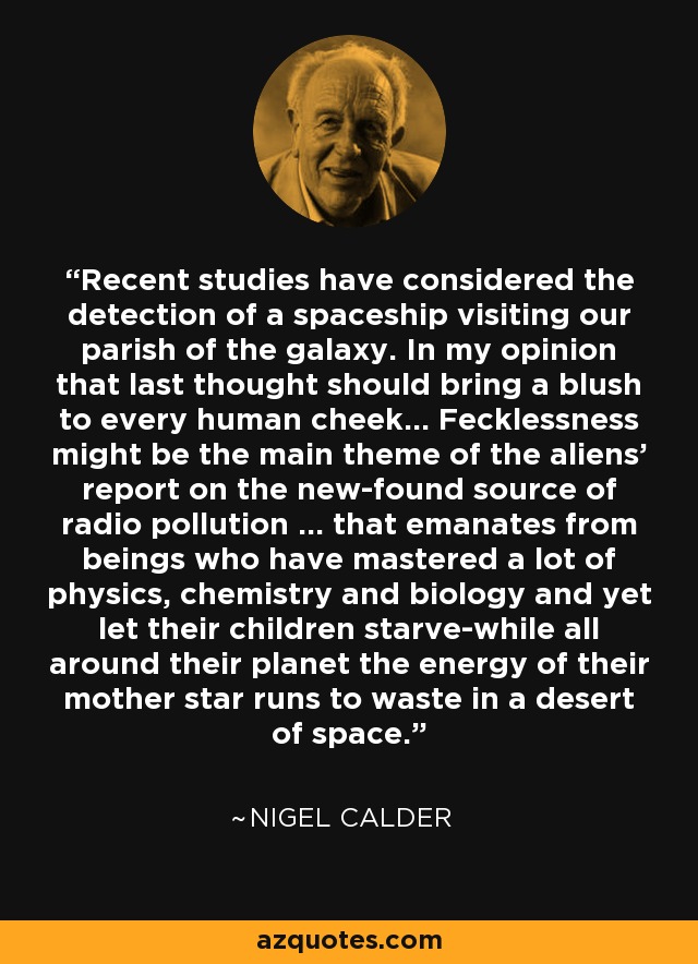 Recent studies have considered the detection of a spaceship visiting our parish of the galaxy. In my opinion that last thought should bring a blush to every human cheek... Fecklessness might be the main theme of the aliens' report on the new-found source of radio pollution ... that emanates from beings who have mastered a lot of physics, chemistry and biology and yet let their children starve-while all around their planet the energy of their mother star runs to waste in a desert of space. - Nigel Calder